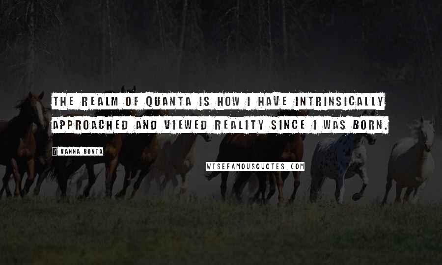 Vanna Bonta Quotes: The realm of quanta is how I have intrinsically approached and viewed reality since I was born.
