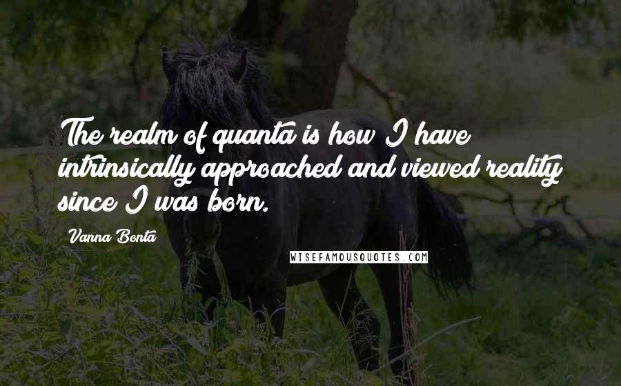 Vanna Bonta Quotes: The realm of quanta is how I have intrinsically approached and viewed reality since I was born.