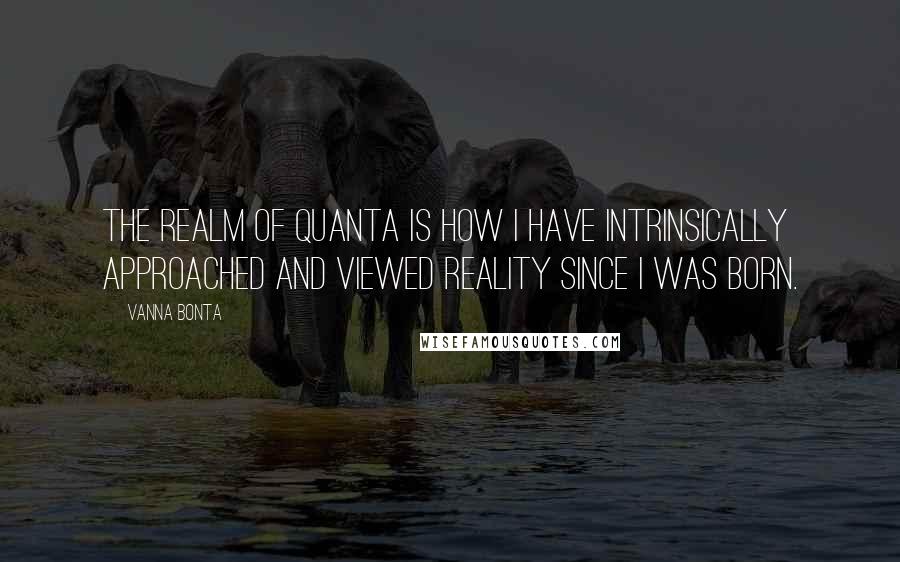Vanna Bonta Quotes: The realm of quanta is how I have intrinsically approached and viewed reality since I was born.