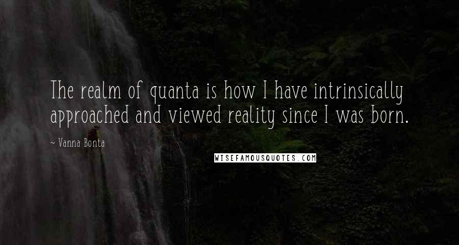 Vanna Bonta Quotes: The realm of quanta is how I have intrinsically approached and viewed reality since I was born.