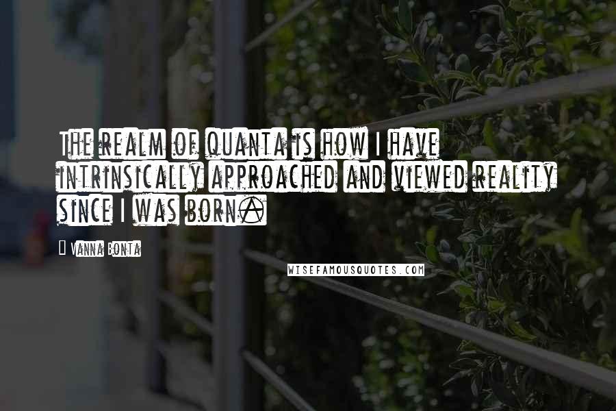 Vanna Bonta Quotes: The realm of quanta is how I have intrinsically approached and viewed reality since I was born.