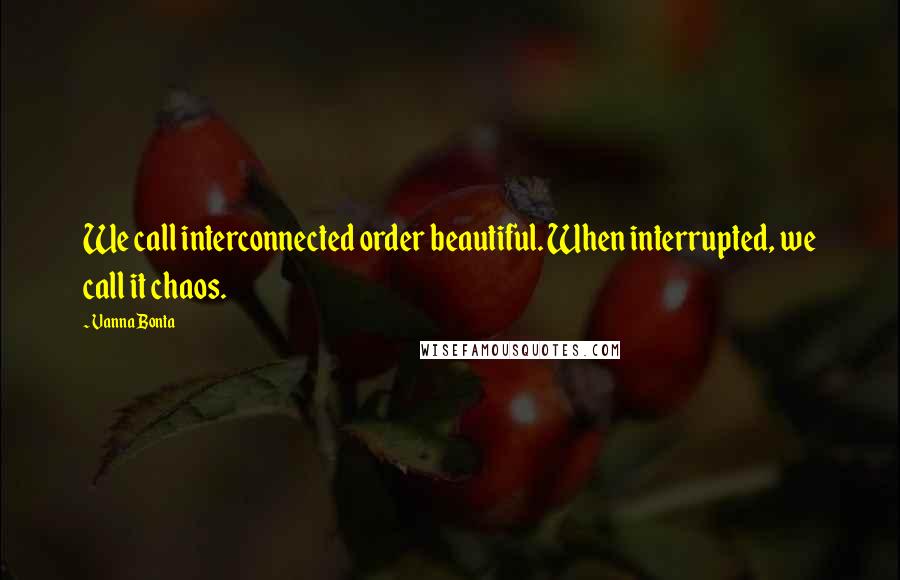 Vanna Bonta Quotes: We call interconnected order beautiful. When interrupted, we call it chaos.