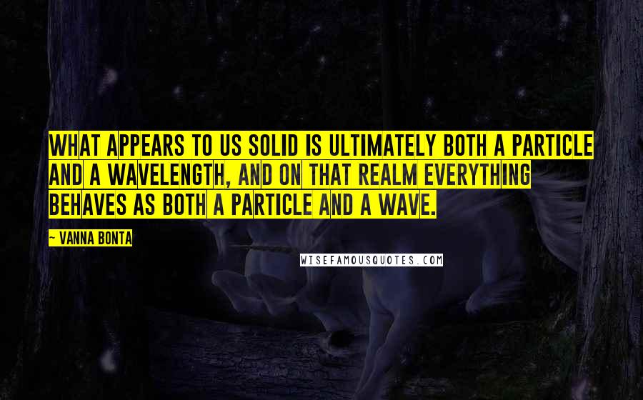 Vanna Bonta Quotes: What appears to us solid is ultimately both a particle and a wavelength, and on that realm everything behaves as both a particle and a wave.