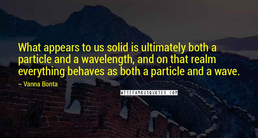 Vanna Bonta Quotes: What appears to us solid is ultimately both a particle and a wavelength, and on that realm everything behaves as both a particle and a wave.