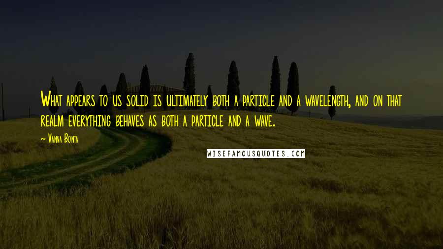 Vanna Bonta Quotes: What appears to us solid is ultimately both a particle and a wavelength, and on that realm everything behaves as both a particle and a wave.