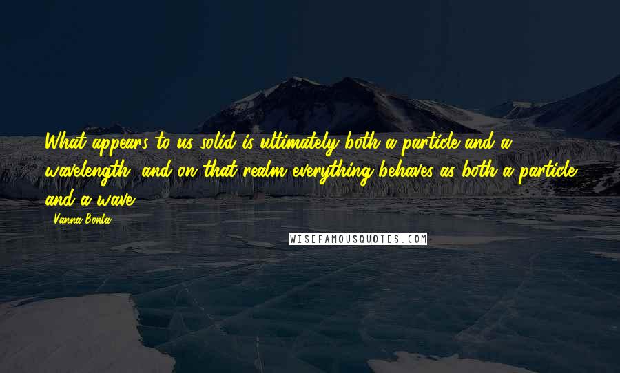 Vanna Bonta Quotes: What appears to us solid is ultimately both a particle and a wavelength, and on that realm everything behaves as both a particle and a wave.