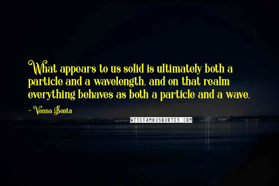 Vanna Bonta Quotes: What appears to us solid is ultimately both a particle and a wavelength, and on that realm everything behaves as both a particle and a wave.