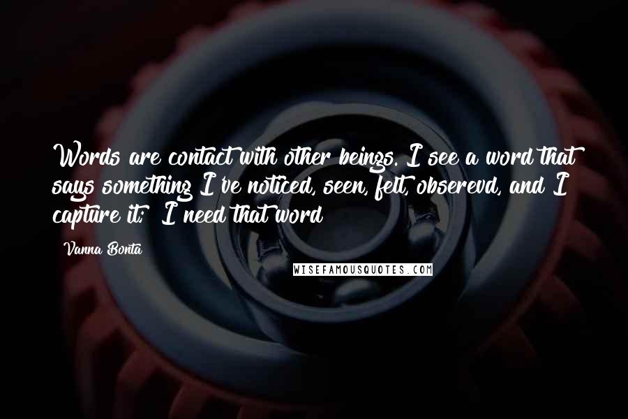 Vanna Bonta Quotes: Words are contact with other beings. I see a word that says something I've noticed, seen, felt, obserevd, and I capture it; "I need that word!"