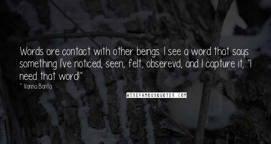 Vanna Bonta Quotes: Words are contact with other beings. I see a word that says something I've noticed, seen, felt, obserevd, and I capture it; "I need that word!"