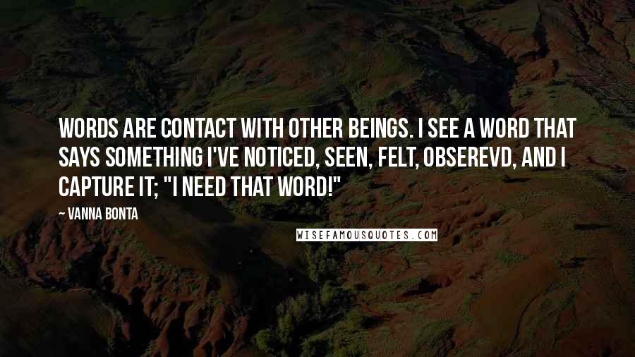 Vanna Bonta Quotes: Words are contact with other beings. I see a word that says something I've noticed, seen, felt, obserevd, and I capture it; "I need that word!"
