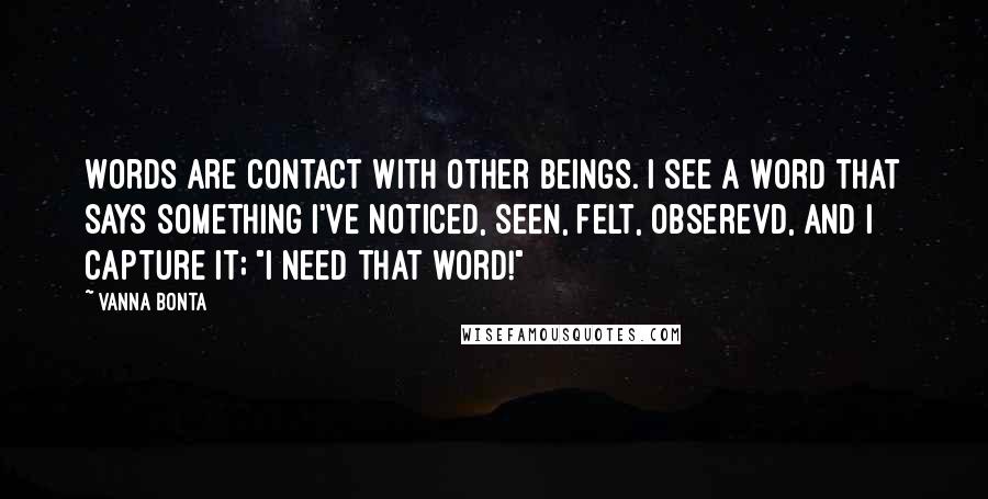 Vanna Bonta Quotes: Words are contact with other beings. I see a word that says something I've noticed, seen, felt, obserevd, and I capture it; "I need that word!"