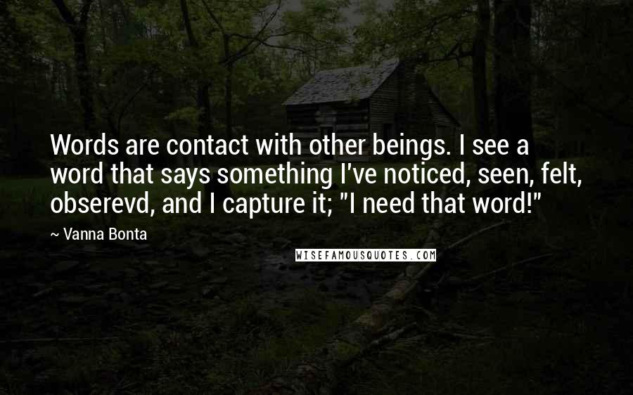 Vanna Bonta Quotes: Words are contact with other beings. I see a word that says something I've noticed, seen, felt, obserevd, and I capture it; "I need that word!"