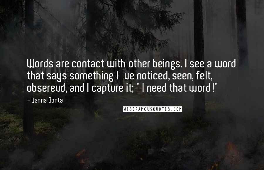 Vanna Bonta Quotes: Words are contact with other beings. I see a word that says something I've noticed, seen, felt, obserevd, and I capture it; "I need that word!"