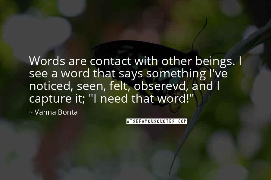 Vanna Bonta Quotes: Words are contact with other beings. I see a word that says something I've noticed, seen, felt, obserevd, and I capture it; "I need that word!"