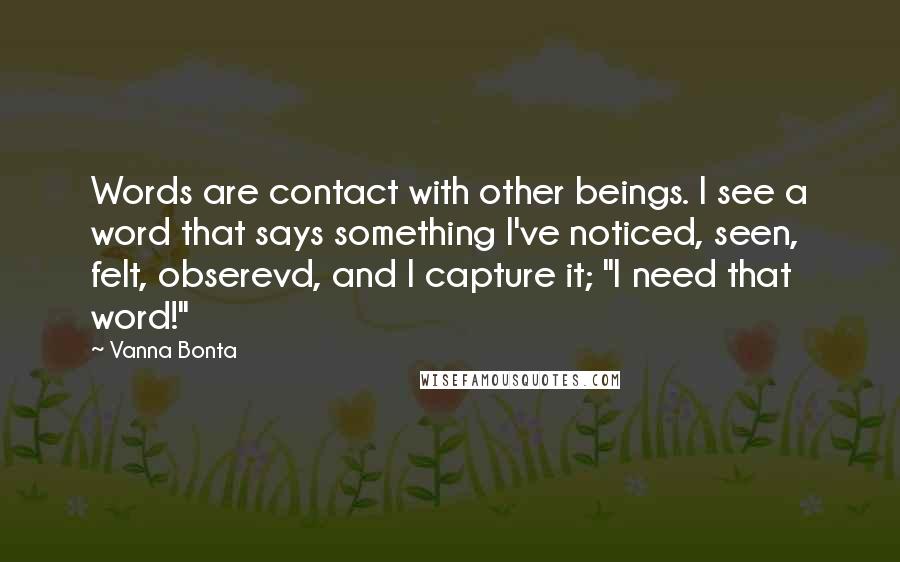 Vanna Bonta Quotes: Words are contact with other beings. I see a word that says something I've noticed, seen, felt, obserevd, and I capture it; "I need that word!"