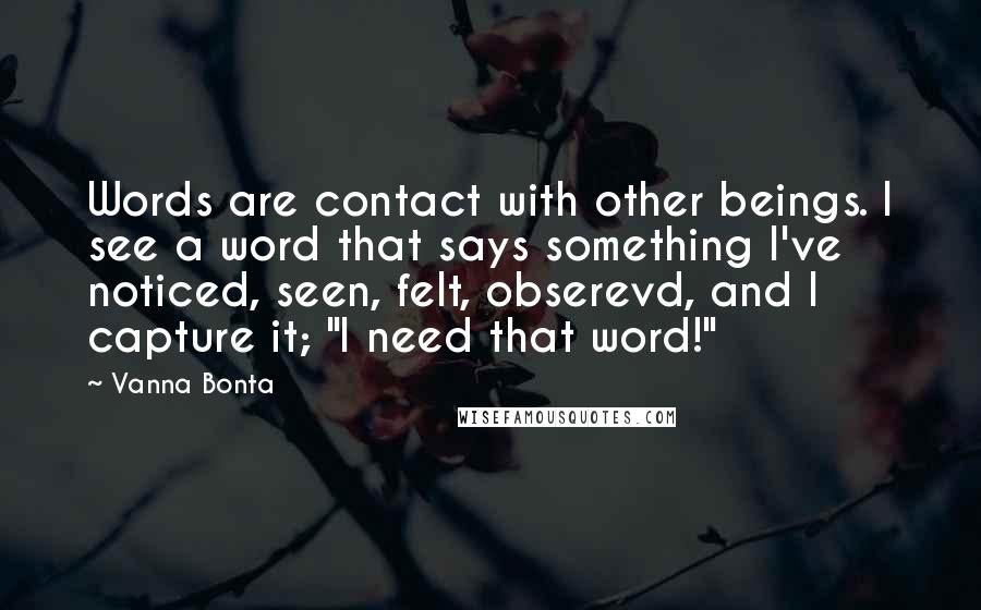 Vanna Bonta Quotes: Words are contact with other beings. I see a word that says something I've noticed, seen, felt, obserevd, and I capture it; "I need that word!"