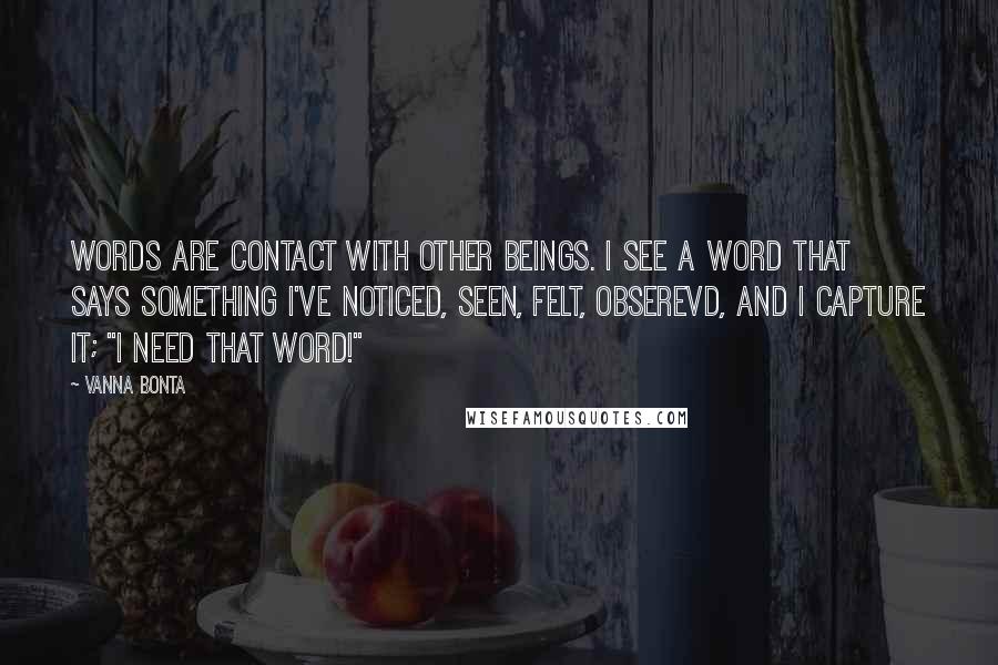 Vanna Bonta Quotes: Words are contact with other beings. I see a word that says something I've noticed, seen, felt, obserevd, and I capture it; "I need that word!"