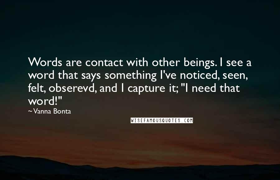 Vanna Bonta Quotes: Words are contact with other beings. I see a word that says something I've noticed, seen, felt, obserevd, and I capture it; "I need that word!"