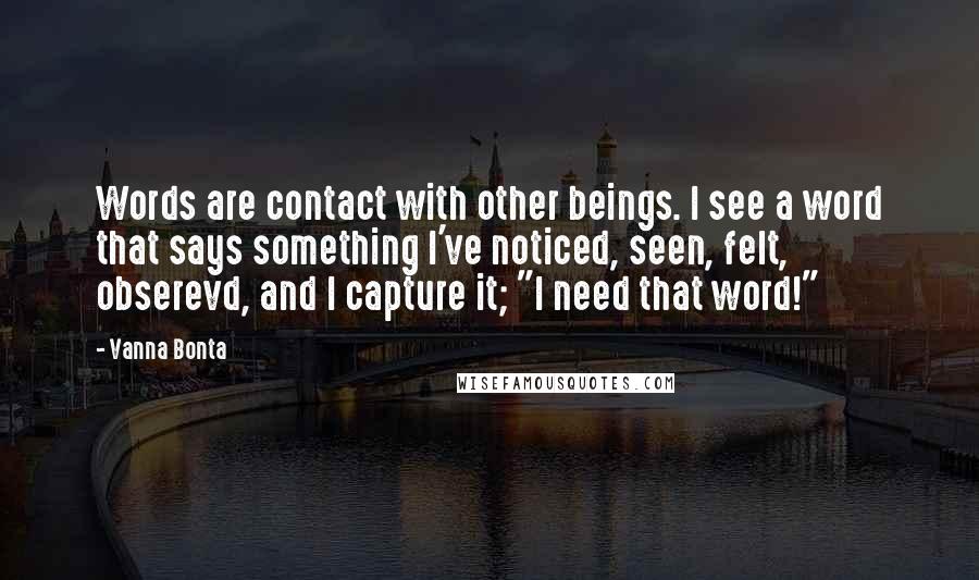 Vanna Bonta Quotes: Words are contact with other beings. I see a word that says something I've noticed, seen, felt, obserevd, and I capture it; "I need that word!"