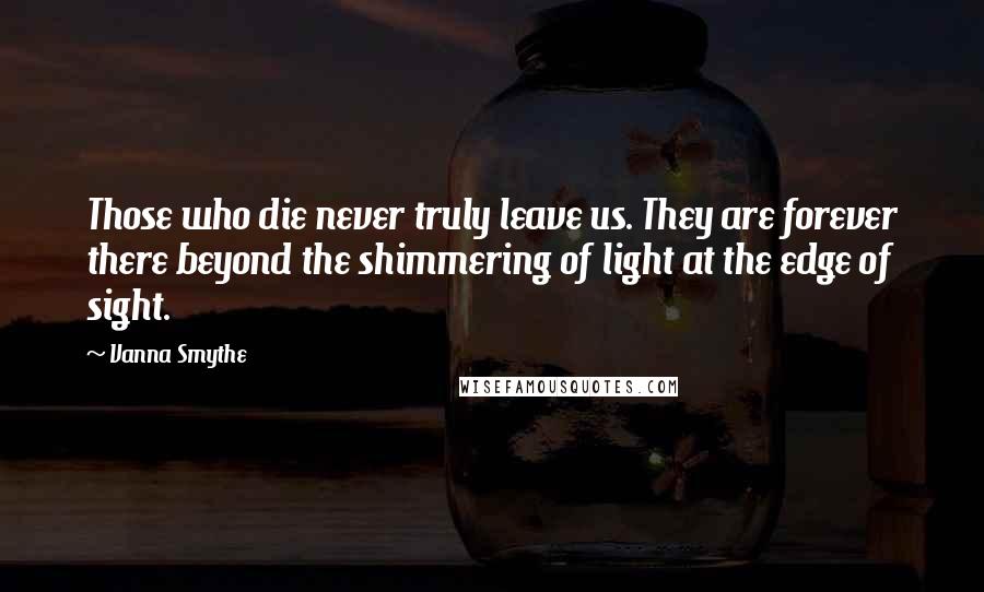 Vanna Smythe Quotes: Those who die never truly leave us. They are forever there beyond the shimmering of light at the edge of sight.