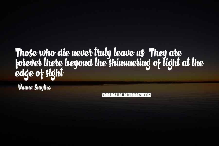Vanna Smythe Quotes: Those who die never truly leave us. They are forever there beyond the shimmering of light at the edge of sight.