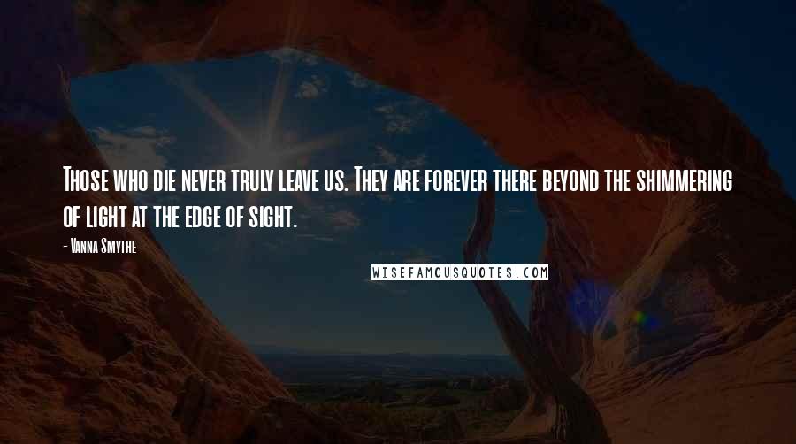 Vanna Smythe Quotes: Those who die never truly leave us. They are forever there beyond the shimmering of light at the edge of sight.