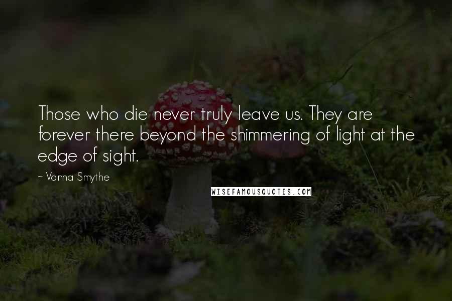 Vanna Smythe Quotes: Those who die never truly leave us. They are forever there beyond the shimmering of light at the edge of sight.
