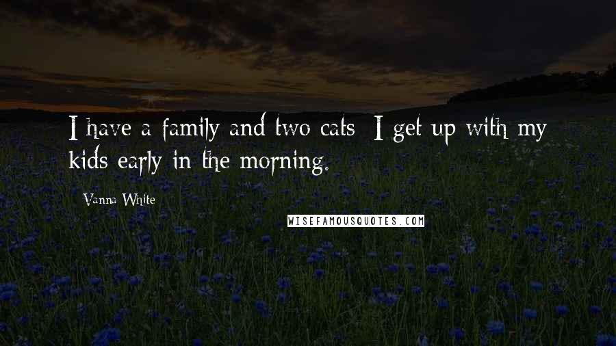 Vanna White Quotes: I have a family and two cats; I get up with my kids early in the morning.