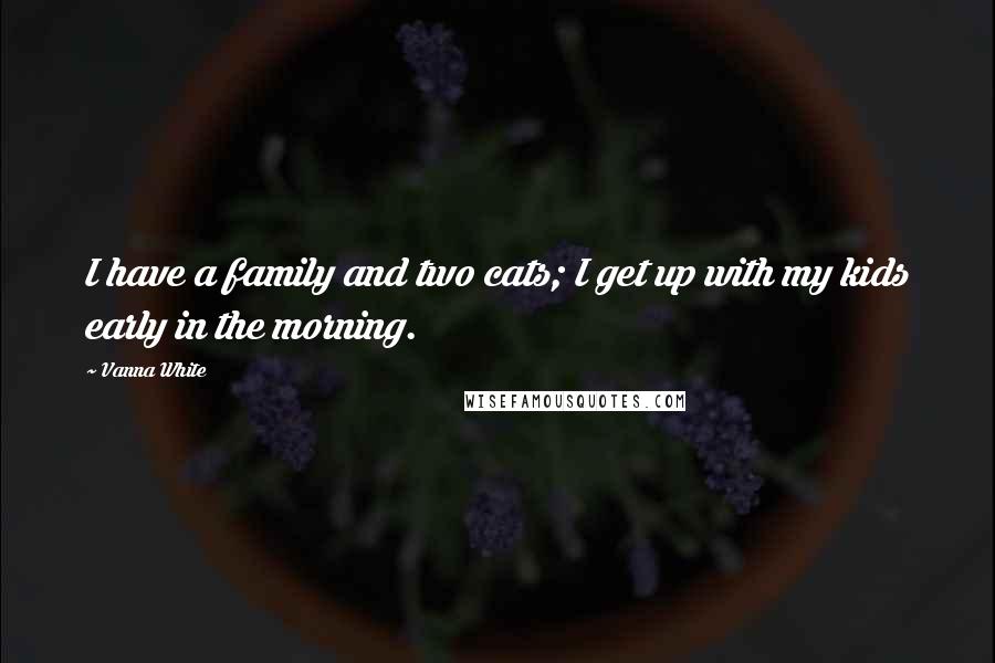 Vanna White Quotes: I have a family and two cats; I get up with my kids early in the morning.