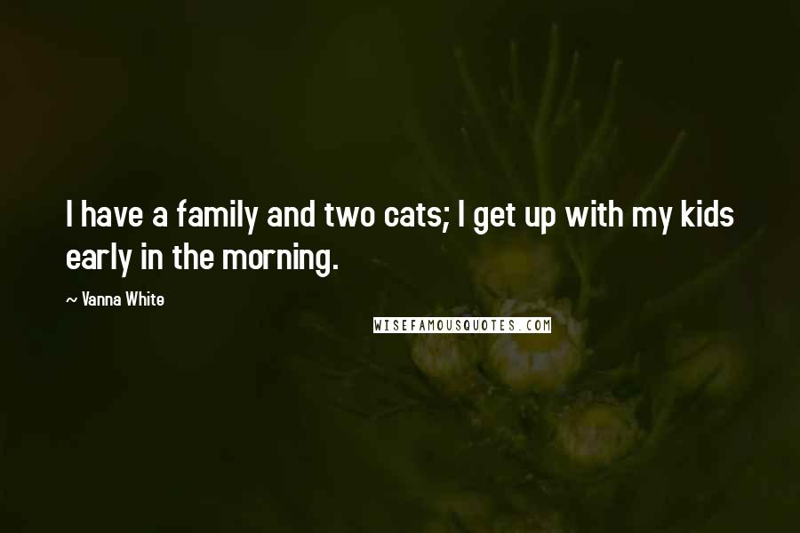 Vanna White Quotes: I have a family and two cats; I get up with my kids early in the morning.