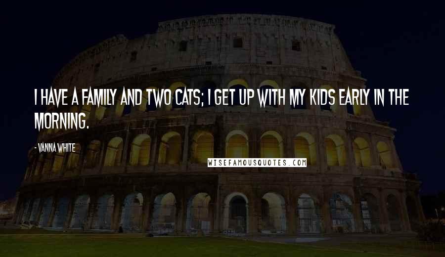 Vanna White Quotes: I have a family and two cats; I get up with my kids early in the morning.