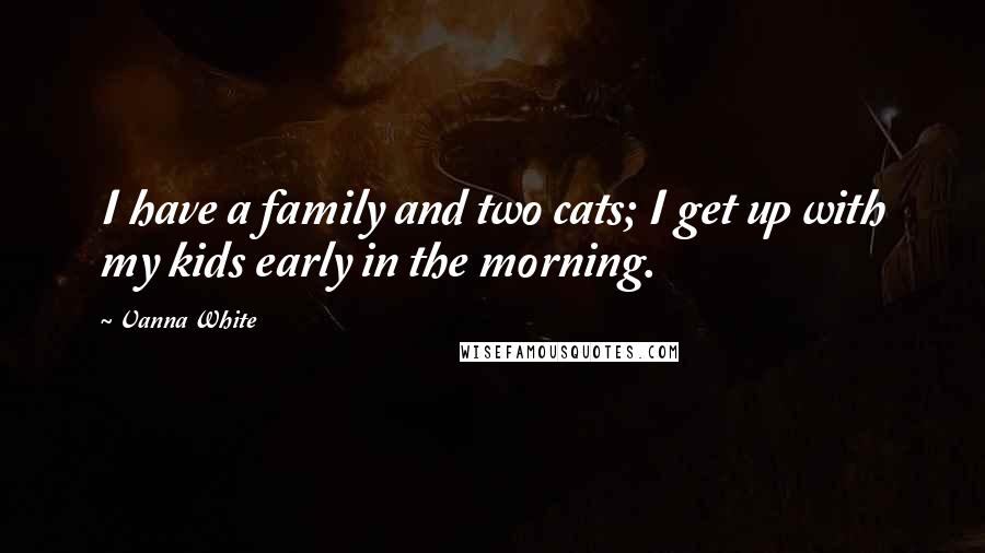 Vanna White Quotes: I have a family and two cats; I get up with my kids early in the morning.