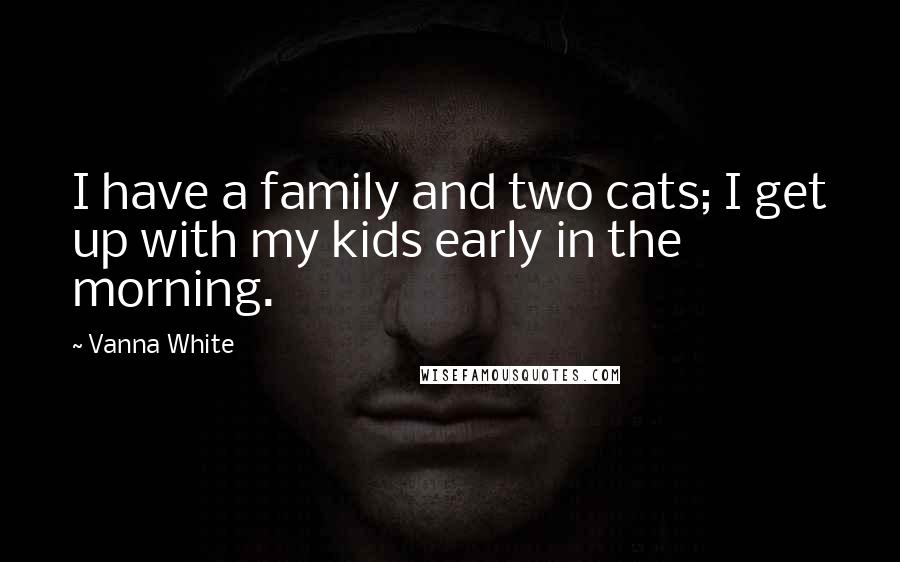 Vanna White Quotes: I have a family and two cats; I get up with my kids early in the morning.