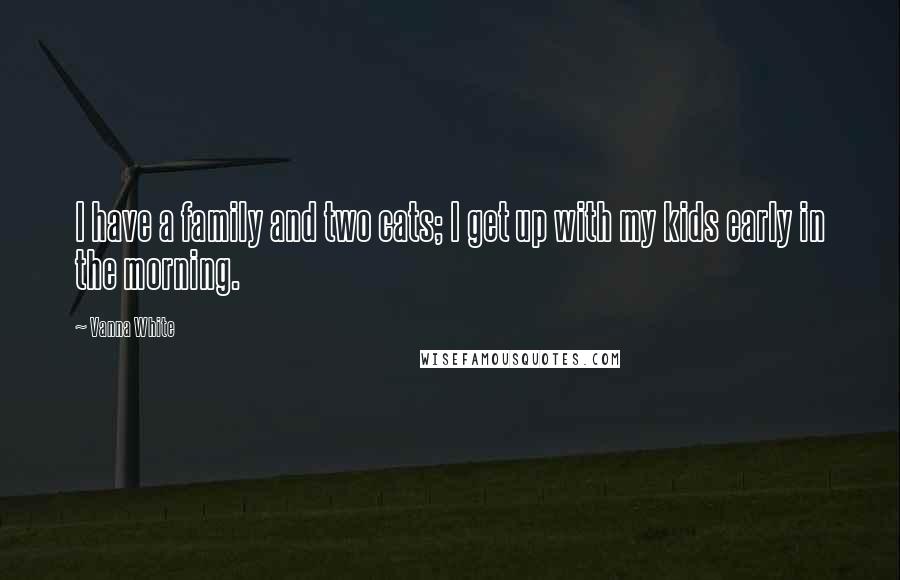 Vanna White Quotes: I have a family and two cats; I get up with my kids early in the morning.
