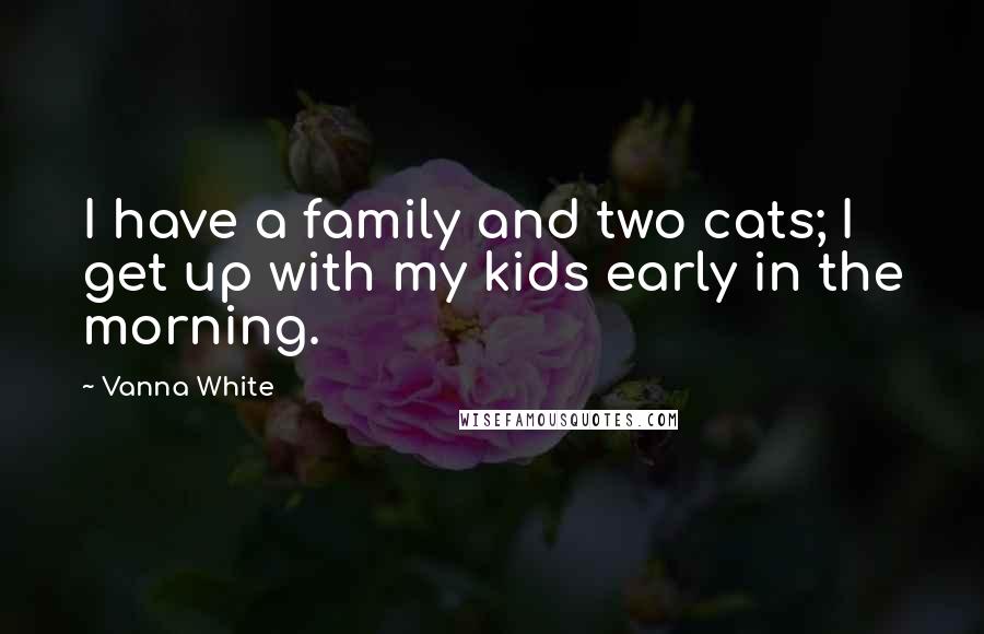 Vanna White Quotes: I have a family and two cats; I get up with my kids early in the morning.