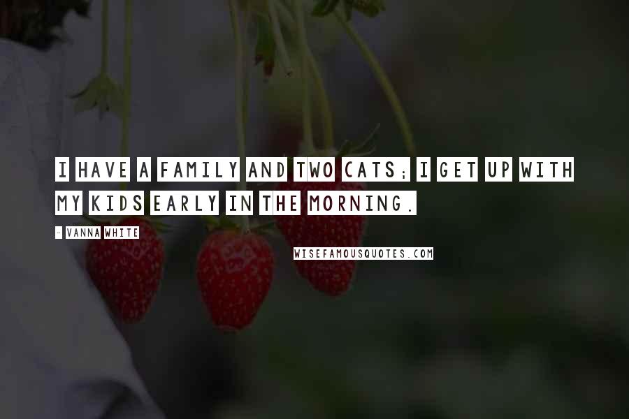 Vanna White Quotes: I have a family and two cats; I get up with my kids early in the morning.