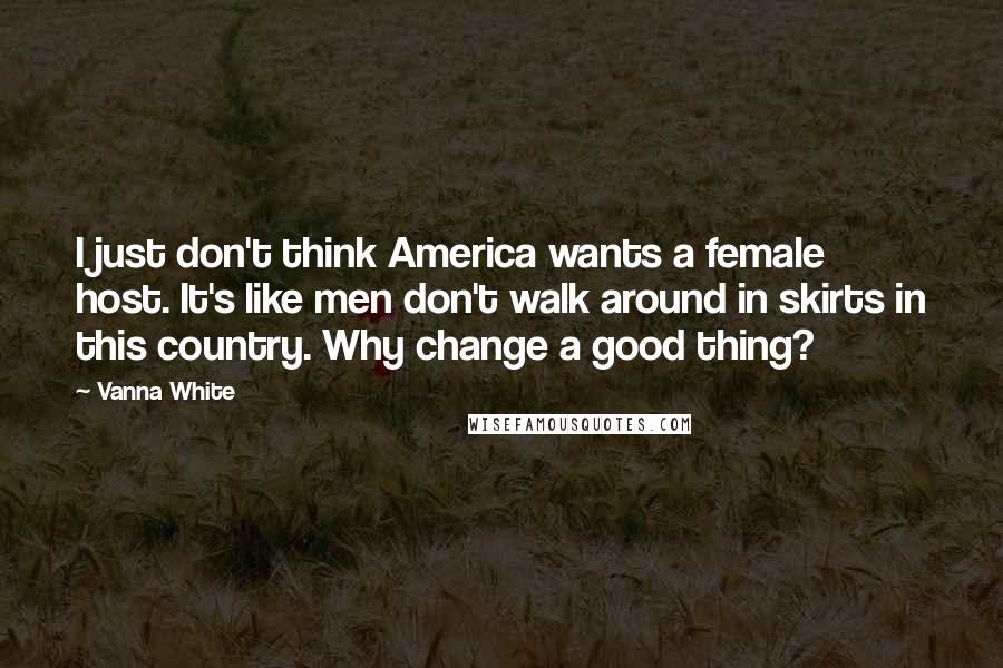 Vanna White Quotes: I just don't think America wants a female host. It's like men don't walk around in skirts in this country. Why change a good thing?