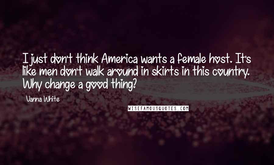Vanna White Quotes: I just don't think America wants a female host. It's like men don't walk around in skirts in this country. Why change a good thing?