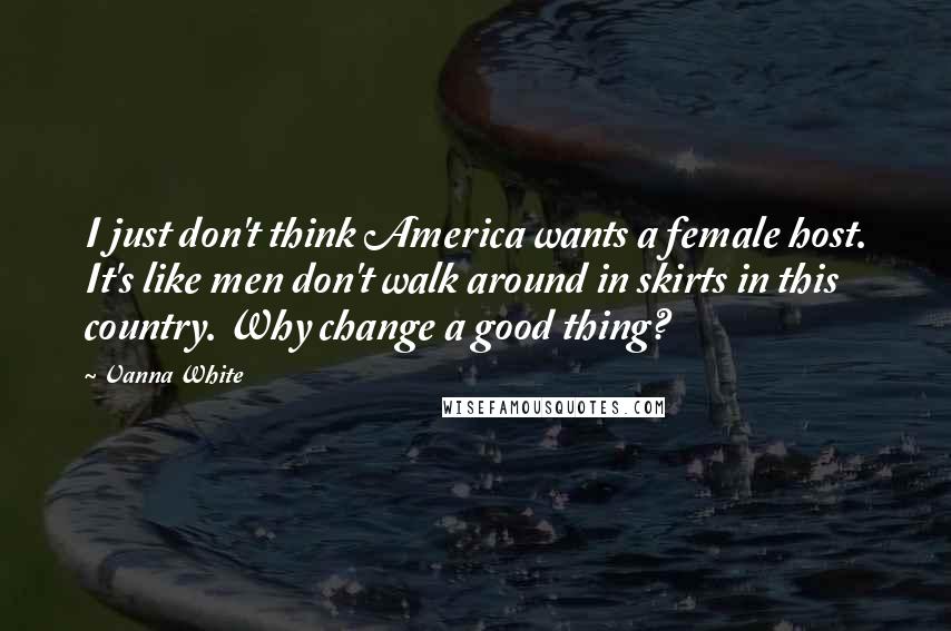 Vanna White Quotes: I just don't think America wants a female host. It's like men don't walk around in skirts in this country. Why change a good thing?
