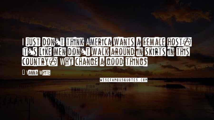 Vanna White Quotes: I just don't think America wants a female host. It's like men don't walk around in skirts in this country. Why change a good thing?