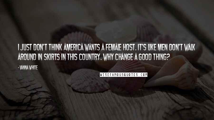 Vanna White Quotes: I just don't think America wants a female host. It's like men don't walk around in skirts in this country. Why change a good thing?