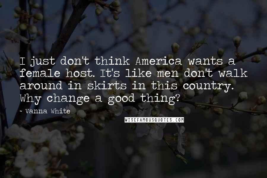 Vanna White Quotes: I just don't think America wants a female host. It's like men don't walk around in skirts in this country. Why change a good thing?