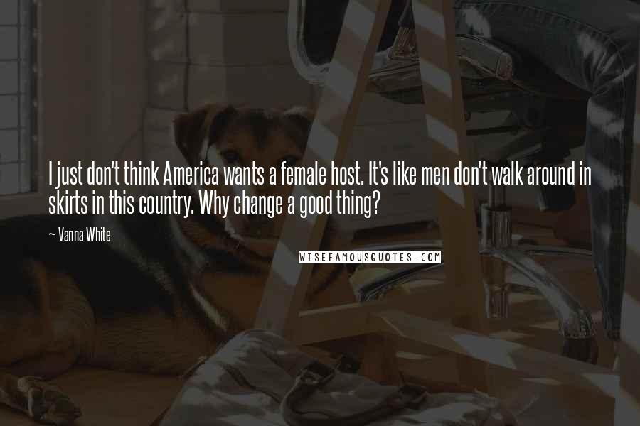Vanna White Quotes: I just don't think America wants a female host. It's like men don't walk around in skirts in this country. Why change a good thing?
