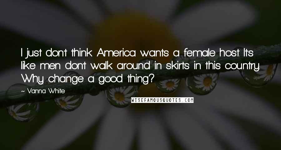 Vanna White Quotes: I just don't think America wants a female host. It's like men don't walk around in skirts in this country. Why change a good thing?