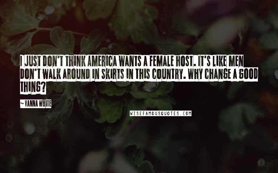 Vanna White Quotes: I just don't think America wants a female host. It's like men don't walk around in skirts in this country. Why change a good thing?