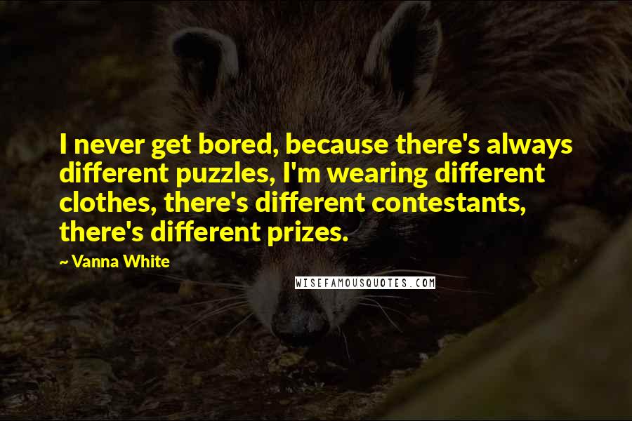 Vanna White Quotes: I never get bored, because there's always different puzzles, I'm wearing different clothes, there's different contestants, there's different prizes.