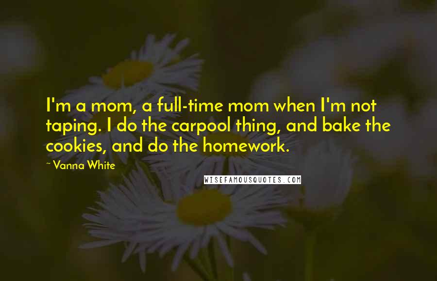 Vanna White Quotes: I'm a mom, a full-time mom when I'm not taping. I do the carpool thing, and bake the cookies, and do the homework.