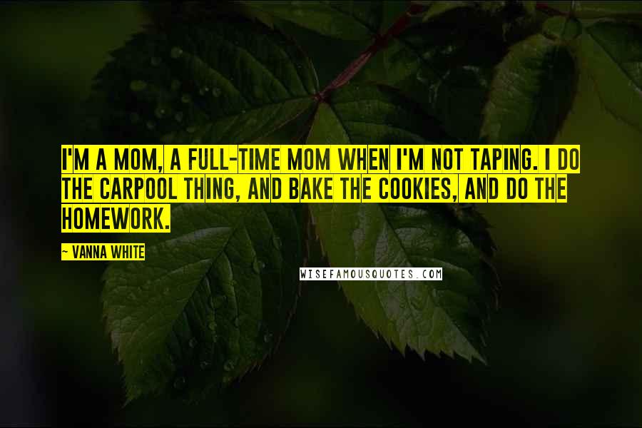 Vanna White Quotes: I'm a mom, a full-time mom when I'm not taping. I do the carpool thing, and bake the cookies, and do the homework.