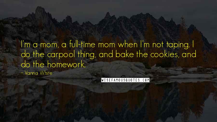 Vanna White Quotes: I'm a mom, a full-time mom when I'm not taping. I do the carpool thing, and bake the cookies, and do the homework.