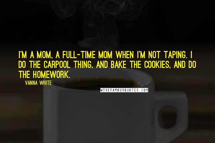 Vanna White Quotes: I'm a mom, a full-time mom when I'm not taping. I do the carpool thing, and bake the cookies, and do the homework.